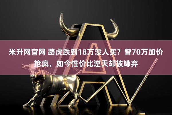米升网官网 路虎跌到18万没人买？曾70万加价抢疯，如今性价比逆天却被嫌弃