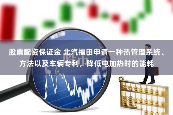 股票配资保证金 北汽福田申请一种热管理系统、方法以及车辆专利，降低电加热时的能耗