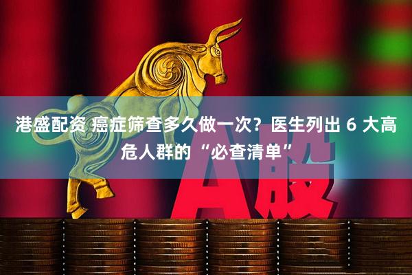 港盛配资 癌症筛查多久做一次？医生列出 6 大高危人群的 “必查清单”