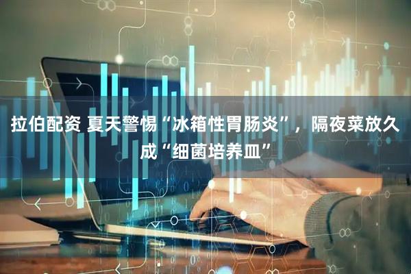拉伯配资 夏天警惕“冰箱性胃肠炎”，隔夜菜放久成“细菌培养皿”