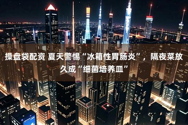 操盘袋配资 夏天警惕“冰箱性胃肠炎”，隔夜菜放久成“细菌培养皿”