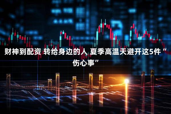财神到配资 转给身边的人 夏季高温天避开这5件“伤心事”