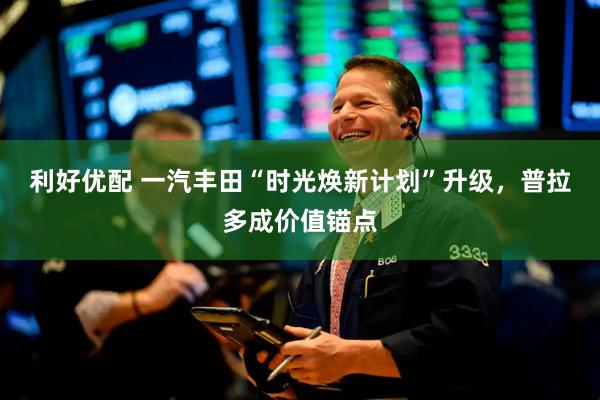 利好优配 一汽丰田“时光焕新计划”升级，普拉多成价值锚点