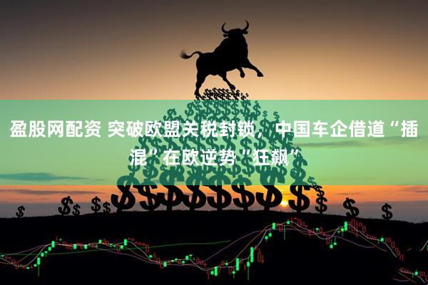 盈股网配资 突破欧盟关税封锁，中国车企借道“插混”在欧逆势“狂飙”