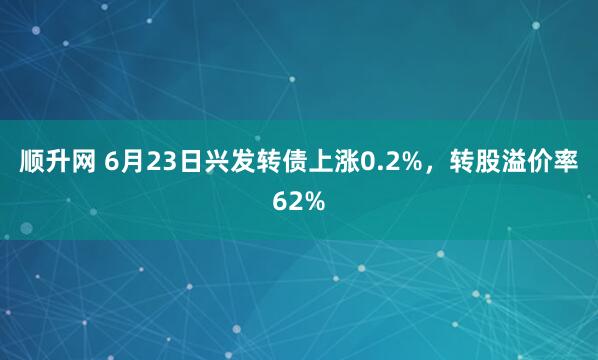 顺升网 6月23日兴发转债上涨0.2%，转股溢价率62%