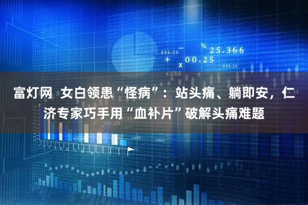 富灯网  女白领患“怪病”：站头痛、躺即安，仁济专家巧手用“血补片”破解头痛难题