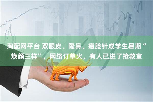 淘配网平台 双眼皮、隆鼻、瘦脸针成学生暑期“焕颜三样”，网络订单火，有人已进了抢救室