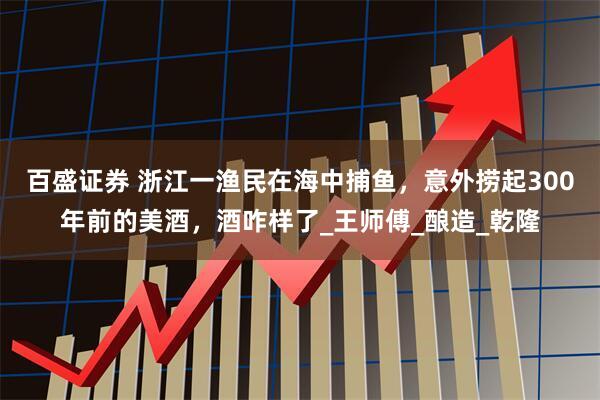 百盛证券 浙江一渔民在海中捕鱼，意外捞起300年前的美酒，酒咋样了_王师傅_酿造_乾隆