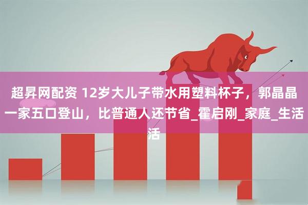 超昇网配资 12岁大儿子带水用塑料杯子，郭晶晶一家五口登山，比普通人还节省_霍启刚_家庭_生活