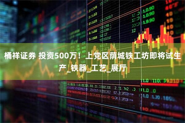 桶祥证券 投资500万！上党区荫城铁工坊即将试生产_铁器_工艺_展厅