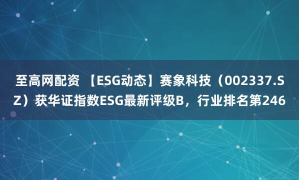 至高网配资 【ESG动态】赛象科技（002337.SZ）获华证指数ESG最新评级B，行业排名第246