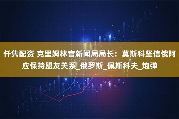 仟隽配资 克里姆林宫新闻局局长：莫斯科坚信俄阿应保持盟友关系_俄罗斯_佩斯科夫_炮弹