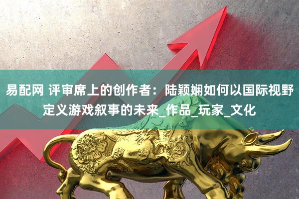 易配网 评审席上的创作者：陆颖娴如何以国际视野定义游戏叙事的未来_作品_玩家_文化