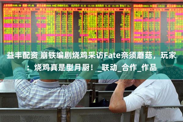 益丰配资 崩铁编剧烧鸡采访Fate奈须蘑菇，玩家：烧鸡真是型月厨！_联动_合作_作品