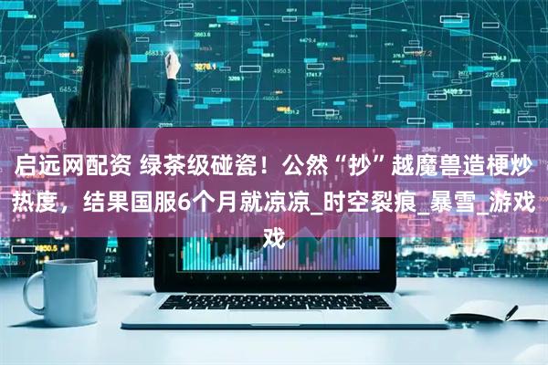 启远网配资 绿茶级碰瓷！公然“抄”越魔兽造梗炒热度，结果国服6个月就凉凉_时空裂痕_暴雪_游戏
