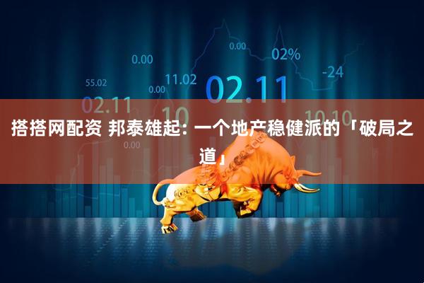 搭搭网配资 邦泰雄起: 一个地产稳健派的「破局之道」