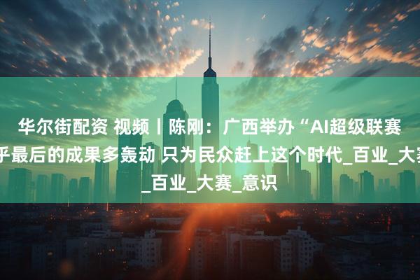 华尔街配资 视频丨陈刚：广西举办“AI超级联赛”不在乎最后的成果多轰动 只为民众赶上这个时代_百业_大赛_意识