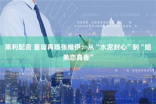 策利配资 董璇再婚张维伊：从“水泥封心”到“姐弟恋真香”