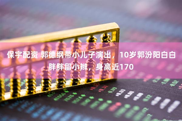 保宇配资 郭德纲带小儿子演出，10岁郭汾阳白白胖胖留小辫，身高近170