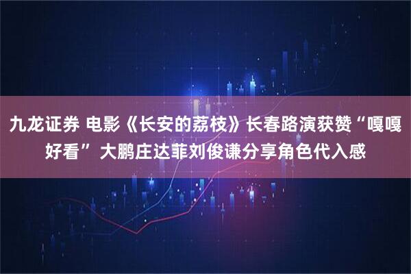 九龙证券 电影《长安的荔枝》长春路演获赞“嘎嘎好看” 大鹏庄达菲刘俊谦分享角色代入感