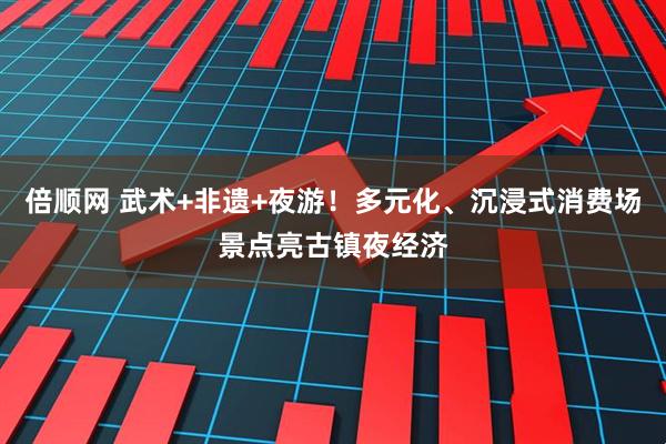 倍顺网 武术+非遗+夜游！多元化、沉浸式消费场景点亮古镇夜经济