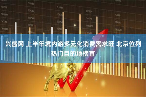 兴盛网 上半年境内游多元化消费需求旺 北京位列热门目的地榜首