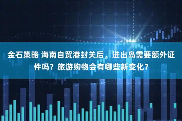 金石策略 海南自贸港封关后，进出岛需要额外证件吗？旅游购物会有哪些新变化？