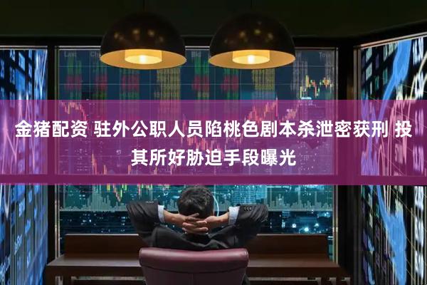 金猪配资 驻外公职人员陷桃色剧本杀泄密获刑 投其所好胁迫手段曝光