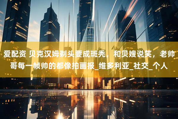 爱配资 贝克汉姆剃头要成斑秃，和贝嫂说笑，老帅哥每一帧帅的都像拍画报_维多利亚_社交_个人