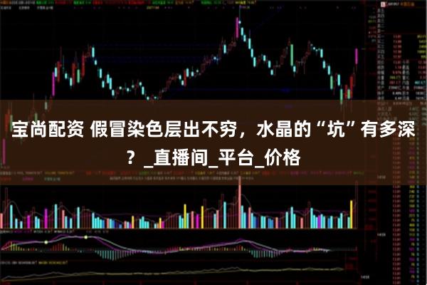 宝尚配资 假冒染色层出不穷，水晶的“坑”有多深？_直播间_平台_价格