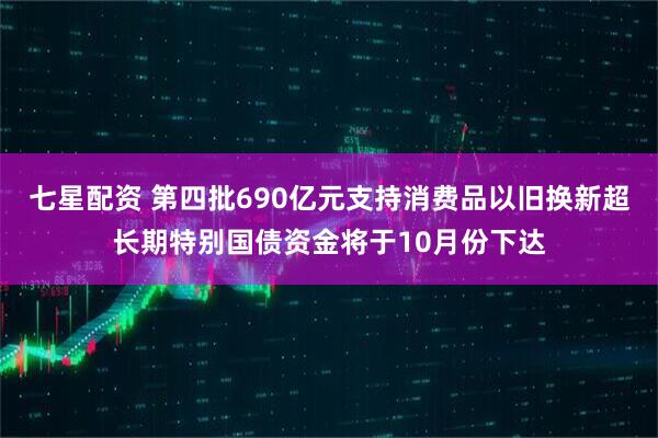 七星配资 第四批690亿元支持消费品以旧换新超长期特别国债资金将于10月份下达
