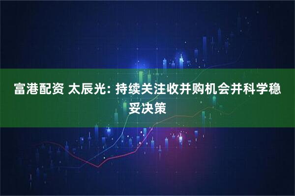 富港配资 太辰光: 持续关注收并购机会并科学稳妥决策