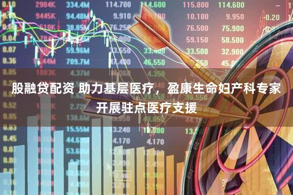 股融贷配资 助力基层医疗，盈康生命妇产科专家开展驻点医疗支援