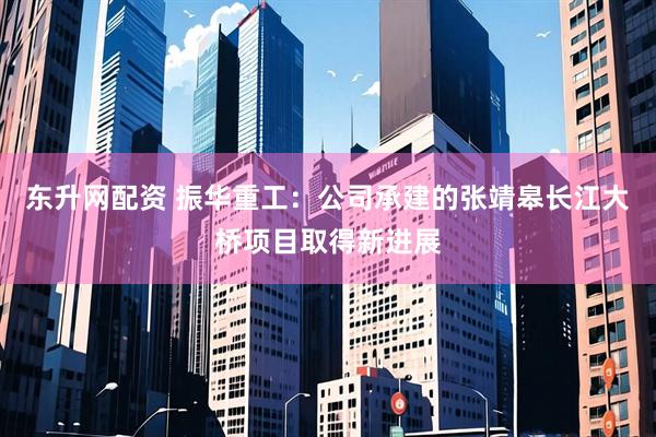 东升网配资 振华重工：公司承建的张靖皋长江大桥项目取得新进展