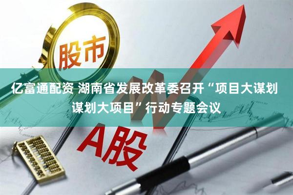 亿富通配资 湖南省发展改革委召开“项目大谋划 谋划大项目”行动专题会议