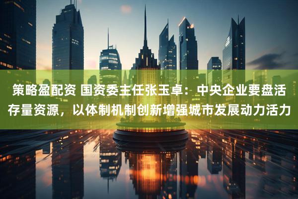 策略盈配资 国资委主任张玉卓：中央企业要盘活存量资源，以体制机制创新增强城市发展动力活力