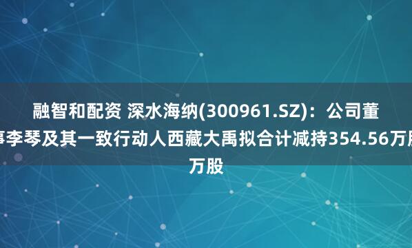 融智和配资 深水海纳(300961.SZ)：公司董事李琴及其一致行动人西藏大禹拟合计减持354.56万股