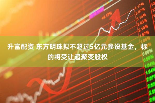 升富配资 东方明珠拟不超过5亿元参设基金，标的将受让超聚变股权