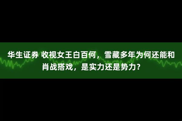 华生证券 收视女王白百何,雪藏多年为何还能和肖战搭戏,是实力还是势力?