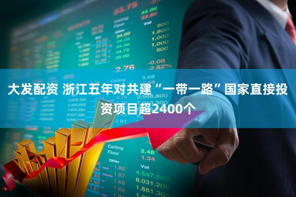 大发配资 浙江五年对共建“一带一路”国家直接投资项目超2400个