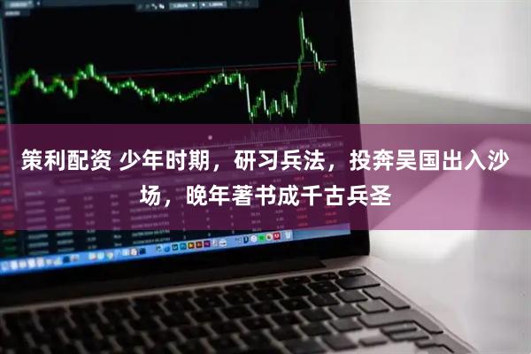 策利配资 少年时期,研习兵法,投奔吴国出入沙场,晚年著书成千古兵圣