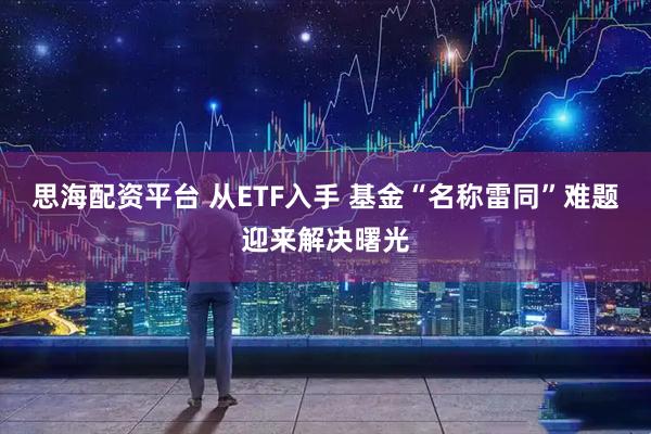 思海配资平台 从ETF入手 基金“名称雷同”难题迎来解决曙光
