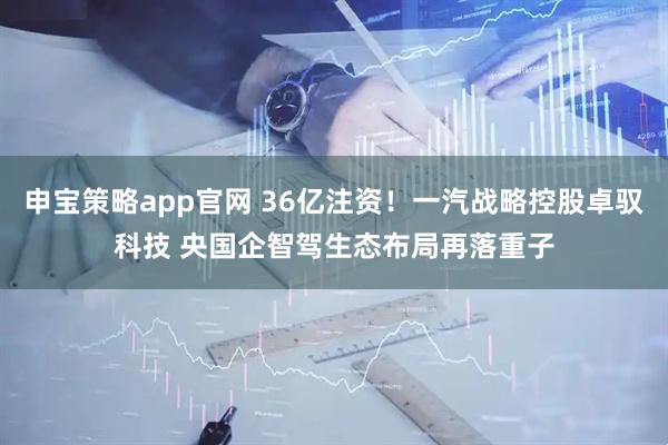 申宝策略app官网 36亿注资！一汽战略控股卓驭科技 央国企智驾生态布局再落重子