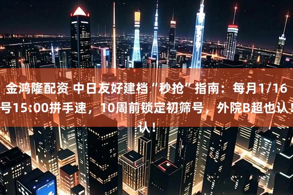 金鸿隆配资 中日友好建档“秒抢”指南：每月1/16号15:00拼手速，10周前锁定初筛号，外院B超也认！