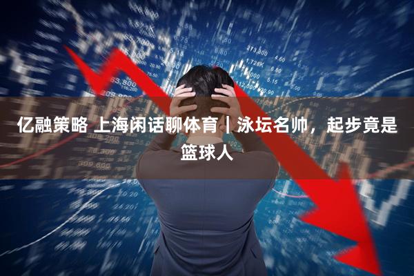 亿融策略 上海闲话聊体育|泳坛名帅,起步竟是篮球人