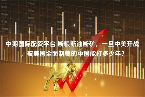 中期国际配资平台 断粮断油断矿,一旦中美开战,被美国全面制裁的中国能打多少年?