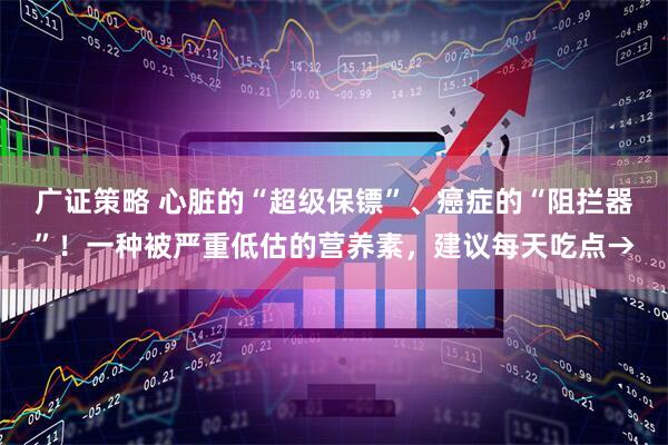 广证策略 心脏的“超级保镖”、癌症的“阻拦器”！一种被严重低估的营养素，建议每天吃点→